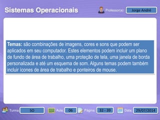 Aula: Pág: Data:10 10 a 17 18-jan-122503-BTurma:
Instrutor: Ricardo Paladini Matos
2503-B 10 10-17 17-01-2013
Celso AlencarJorge André
SO 06 32 - 39 29/07/2014
Temas: são combinações de imagens, cores e sons que podem ser
aplicados em seu computador. Estes elementos podem incluir um plano
de fundo de área de trabalho, uma proteção de tela, uma janela de borda
personalizada e até um esquema de som. Alguns temas podem também
incluir ícones de área de trabalho e ponteiros de mouse.
 