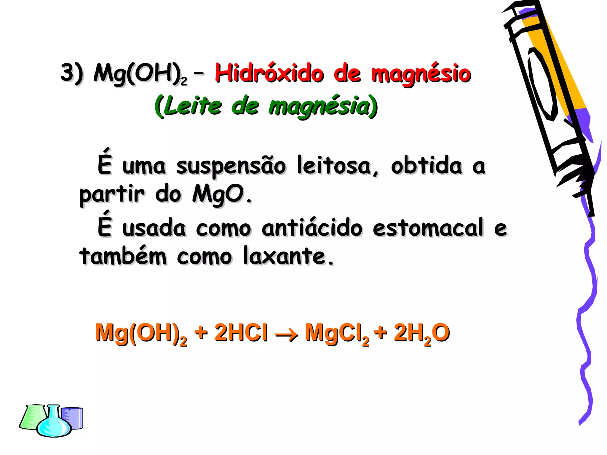 3) Mg(OH)3) Mg(OH)22 –– Hidróxido de magnésioHidróxido de magnésio
((Leite de magnésiaLeite de magnésia))
É uma suspensão leitosa, obtida aÉ uma suspensão leitosa, obtida a
partir do MgO.partir do MgO.
É usada como antiácido estomacal eÉ usada como antiácido estomacal e
também como laxante.também como laxante.
Mg(OH)Mg(OH)22 + 2+ 2HClHCl  MgClMgCl22 + 2H+ 2H22OO
 