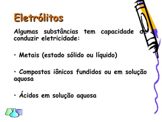 EletrólitosEletrólitos
Algumas substâncias tem capacidade de
conduzir eletricidade:
• Metais (estado sólido ou líquido)
• Compostos iônicos fundidos ou em solução
aquosa
• Ácidos em solução aquosa
 