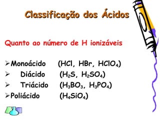 Classificação dos ÁcidosClassificação dos Ácidos
Quanto ao número de H ionizáveis
Monoácido (HCl, HBr, HClO4)
 Diácido (H2S, H2SO4)
 Triácido (H3BO3, H3PO4)
Poliácido (H4SiO4)
 