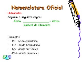 Nomenclatura OficialNomenclatura Oficial
Hidrácidos
Seguem a seguinte regra:
Ácido + ídrico
Radical do Elemento
Exemplos:
• HCl – ácido clorídrico
• HBr – ácido bromídrico
• H2S – ácido sulfídrico
• HCN – ácido cianídrico
 