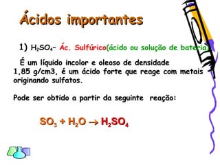 Ácidos importantesÁcidos importantes
1) H2SO4– Ác. Sulfúrico(ácido ou solução de bateria)
É um líquido incolor e oleoso de densidadeÉ um líquido incolor e oleoso de densidade
1,85 g/cm3, é um ácido forte que reage com metais1,85 g/cm3, é um ácido forte que reage com metais
originando sulfatos.originando sulfatos.
Pode ser obtido a partir da seguinte reação:Pode ser obtido a partir da seguinte reação:
SOSO33 ++ HH22OO  HH22SOSO44
 