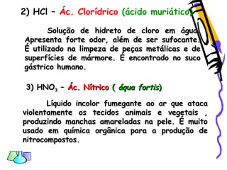 2) HCl – Ác. Clorídrico (ácido muriático)
Solução de hidreto de cloro em água.Solução de hidreto de cloro em água.
Apresenta forte odor, além de ser sufocante.Apresenta forte odor, além de ser sufocante.
É utilizado na limpeza de peças metálicas e deÉ utilizado na limpeza de peças metálicas e de
superfícies de mármore. É encontrado no sucosuperfícies de mármore. É encontrado no suco
gástrico humano.gástrico humano.
3) HNO3) HNO33 –– Ác. NítricoÁc. Nítrico (( áqua fortisáqua fortis))
Líquido incolor fumegante ao ar que atacaLíquido incolor fumegante ao ar que ataca
violentamente os tecidos animais e vegetais ,violentamente os tecidos animais e vegetais ,
produzindo manchas amareladas na pele. É muitoproduzindo manchas amareladas na pele. É muito
usado em química orgânica para a produção deusado em química orgânica para a produção de
nitrocompostos.nitrocompostos.
 