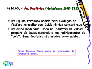 4) H4) H33POPO44 –– Ác. FosfóricoÁc. Fosfórico ((Acidulante INS-338Acidulante INS-338))
É um líquido xaroposo obtido pela oxidação do
fósforo vermelho com ácido nítrico concentrado.
É um ácido moderado usado na indústria de vidros,
preparo de águas minerais e nos refrigerantes de
“cola”. Seus fosfatos são usados como adubo.
*Seus fosfatos fazem parte da formulação do
fertilizante “NPK”.
 