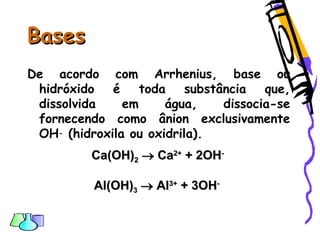 BasesBases
De acordo com Arrhenius, base ou
hidróxido é toda substância que,
dissolvida em água, dissocia-se
fornecendo como ânion exclusivamente
OH- (hidroxila ou oxidrila).
Ca(OH)Ca(OH)22  CaCa2+2+
+ 2OH+ 2OH--
Al(OH)Al(OH)33  AlAl3+3+
+ 3OH+ 3OH--
 