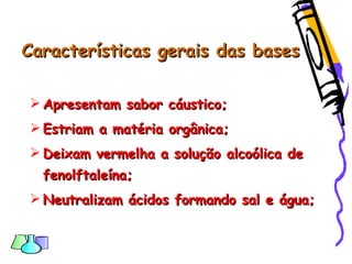 Características gerais das basesCaracterísticas gerais das bases
 Apresentam sabor cáustico;Apresentam sabor cáustico;
 Estriam a matéria orgânica;Estriam a matéria orgânica;
 Deixam vermelha a solução alcoólica deDeixam vermelha a solução alcoólica de
fenolftaleína;fenolftaleína;
 Neutralizam ácidos formando sal e água;Neutralizam ácidos formando sal e água;
 