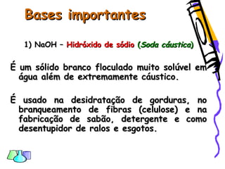 Bases importantesBases importantes
1) NaOH –1) NaOH – Hidróxido de sódioHidróxido de sódio ((Soda cáusticaSoda cáustica))
É um sólido branco floculado muito solúvel emÉ um sólido branco floculado muito solúvel em
água além de extremamente cáustico.água além de extremamente cáustico.
É usado na desidratação de gorduras, noÉ usado na desidratação de gorduras, no
branqueamento de fibras (celulose) e nabranqueamento de fibras (celulose) e na
fabricação de sabão, detergente e comofabricação de sabão, detergente e como
desentupidor de ralos e esgotos.desentupidor de ralos e esgotos.
 