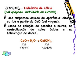 2) Ca(OH)2) Ca(OH)22 –– Hidróxido de cálcioHidróxido de cálcio
((cal apagada, hidratada ou extintacal apagada, hidratada ou extinta))
É uma suspensão aquosa de aparência leitosa,É uma suspensão aquosa de aparência leitosa,
obtida a partir do CaO (cal virgem).obtida a partir do CaO (cal virgem).
É usada na caiação de paredes e muros, naÉ usada na caiação de paredes e muros, na
neutralização de solos ácidos e naneutralização de solos ácidos e na
fabricação de doces.fabricação de doces.
CaO +CaO + HH22OO  Ca(OH)Ca(OH)22
Cal
Virgem
Cal
Apagada
 