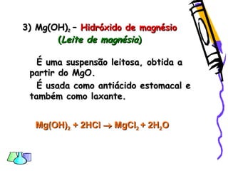 3) Mg(OH)3) Mg(OH)22 –– Hidróxido de magnésioHidróxido de magnésio
((Leite de magnésiaLeite de magnésia))
É uma suspensão leitosa, obtida aÉ uma suspensão leitosa, obtida a
partir do MgO.partir do MgO.
É usada como antiácido estomacal eÉ usada como antiácido estomacal e
também como laxante.também como laxante.
Mg(OH)Mg(OH)22 + 2+ 2HClHCl  MgClMgCl22 + 2H+ 2H22OO
 