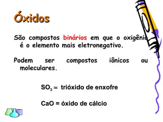 ÓxidosÓxidos
São compostos binários em que o oxigênio
é o elemento mais eletronegativo.
Podem ser compostos iônicos ou
moleculares.
SOSO33  trióxidotrióxido de enxofrede enxofre
CaO = óxido de cálcioCaO = óxido de cálcio
 