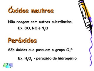 Óxidos neutrosÓxidos neutros
Não reagem com outras substâncias.
Ex. CO, NO e NEx. CO, NO e N22OO
PeróxidosPeróxidos
São óxidos que possuem o grupo O2
2-
Ex. HEx. H22OO22 - peróxido de hidrogênio- peróxido de hidrogênio
 