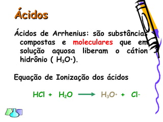 ÁcidosÁcidos
Ácidos de Arrhenius: são substâncias
compostas e moleculares que em
solução aquosa liberam o cátion
hidrônio ( H3O+).
Equação de Ionização dos ácidos
HCl + H2O H3O+ + Cl-
 