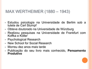 MAX WERTHEIMER (1880 – 1943) 
• Estudou psicologia na Universidade de Berlim sob a 
tutela de Carl Stumpf 
• Obteve doutorado na Universidade de Würzburg 
• Realizou pesquisas na Universidade de Frankfurt com 
Koffka e Köller 
• Psychological Research 
• New School for Social Research 
• Morreu dez anos mais tarde 
• Publicação do seu livro mais conhecido, Pensamento 
Produtivo 
 