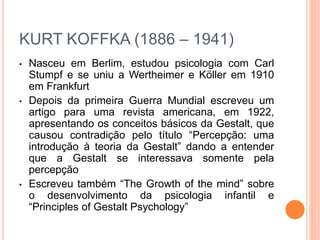KURT KOFFKA (1886 – 1941) 
• Nasceu em Berlim, estudou psicologia com Carl 
Stumpf e se uniu a Wertheimer e Köller em 1910 
em Frankfurt 
• Depois da primeira Guerra Mundial escreveu um 
artigo para uma revista americana, em 1922, 
apresentando os conceitos básicos da Gestalt, que 
causou contradição pelo título “Percepção: uma 
introdução à teoria da Gestalt” dando a entender 
que a Gestalt se interessava somente pela 
percepção 
• Escreveu também “The Growth of the mind” sobre 
o desenvolvimento da psicologia infantil e 
“Principles of Gestalt Psychology” 
 