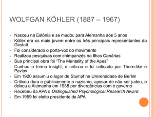 WOLFGAN KÖHLER (1887 – 1967) 
• Nasceu na Estônia e se mudou para Alemanha aos 5 anos 
• Köller era os mais jovem entre os três principais representantes da 
Gestalt 
• Foi considerado o porta-voz do movimento 
• Realizou pesquisas com chimpanzés na Ilhas Canárias 
• Sua principal obra foi “The Mentality of the Apes” 
• Cunhou o termo insight, e criticou e foi criticado por Thorndike e 
Pavlov 
• Em 1920 assumiu o lugar de Stumpf na Universidade de Berlim 
• Criticou dura e publicamente o nazismo, apesar de não ser judeu, e 
deixou a Alemanha em 1935 por divergências com o governo 
• Recebeu da APA o Distinguished Psychological Research Award 
• Em 1959 foi eleito presidente da APA 
 