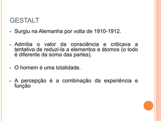 GESTALT 
• Surgiu na Alemanha por volta de 1910-1912. 
• Admitia o valor da consciência e criticava a 
tentativa de reduzi-la a elementos e átomos (o todo 
é diferente da soma das partes). 
• O homem é uma totalidade. 
• A percepção é a combinação da experiência e 
função 
 