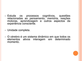 • Estuda os processos cognitivos, questões 
relacionadas ao pensamento, memória, reações 
motoras, aprendizagem e outros aspectos da 
experiência consciente. 
• Unidade completa. 
• O cérebro é um sistema dinâmico em que todos os 
elementos ativos interagem em determinado 
momento. 
 