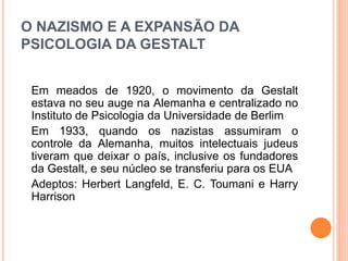 O NAZISMO E A EXPANSÃO DA 
PSICOLOGIA DA GESTALT 
Em meados de 1920, o movimento da Gestalt 
estava no seu auge na Alemanha e centralizado no 
Instituto de Psicologia da Universidade de Berlim 
Em 1933, quando os nazistas assumiram o 
controle da Alemanha, muitos intelectuais judeus 
tiveram que deixar o país, inclusive os fundadores 
da Gestalt, e seu núcleo se transferiu para os EUA 
Adeptos: Herbert Langfeld, E. C. Toumani e Harry 
Harrison 
 