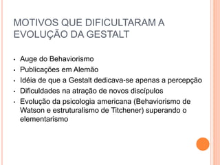 MOTIVOS QUE DIFICULTARAM A 
EVOLUÇÃO DA GESTALT 
• Auge do Behaviorismo 
• Publicações em Alemão 
• Idéia de que a Gestalt dedicava-se apenas a percepção 
• Dificuldades na atração de novos discípulos 
• Evolução da psicologia americana (Behaviorismo de 
Watson e estruturalismo de Titchener) superando o 
elementarismo 
 
