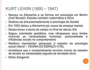 KURT LEWIN (1890 – 1947) 
• Nasceu na Alemanha e se formou em psicologia em Berlim 
(Carl Stumpf). Estudou também matemática e física 
• Dedicou-se entusiasmadamente à psicologia da Gestalt 
• Em 1933 deixou a Alemanha por causa da ameaça nazista 
• Desenvolveu a teoria do campo no final do século XIX 
• Seguiu orientação gestáltica, mas ultrapassou seus limites 
incluindo as necessidades humanas, personalidade e 
influências sociais no comportamento 
• Realizou importantes pesquisas a respeito da psicologia 
social infantil – TEORIA DO ESPAÇO VITAL 
• Acreditava que o comportamento envolve círculo de estados 
de tensão ou necessidade seguido de atividade alívio 
• Efeito Zeirgarnik 
 