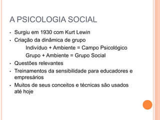 A PSICOLOGIA SOCIAL 
• Surgiu em 1930 com Kurt Lewin 
• Criação da dinâmica de grupo 
Indivíduo + Ambiente = Campo Psicológico 
Grupo + Ambiente = Grupo Social 
• Questões relevantes 
• Treinamentos da sensibilidade para educadores e 
empresários 
• Muitos de seus conceitos e técnicas são usados 
até hoje 
 