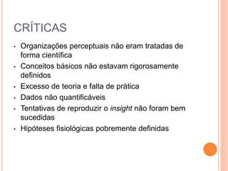 CRÍTICAS 
• Organizações perceptuais não eram tratadas de 
forma científica 
• Conceitos básicos não estavam rigorosamente 
definidos 
• Excesso de teoria e falta de prática 
• Dados não quantificáveis 
• Tentativas de reproduzir o insight não foram bem 
sucedidas 
• Hipóteses fisiológicas pobremente definidas 
 
