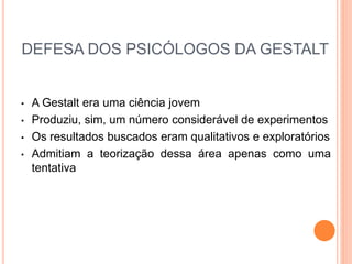 DEFESA DOS PSICÓLOGOS DA GESTALT 
• A Gestalt era uma ciência jovem 
• Produziu, sim, um número considerável de experimentos 
• Os resultados buscados eram qualitativos e exploratórios 
• Admitiam a teorização dessa área apenas como uma 
tentativa 
 