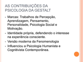 AS CONTRIBUIÇÕES DA 
PSICOLOGIA DA GESTALT 
• Marcas: Trabalhos de Percepção, 
Aprendizagem, Pensamento, 
Personalidade, Psicologia Social e 
Motivação. 
• Identidade própria, defendendo o interesse 
na experiência consciente. 
• Versão moderna da Fenomenologia 
• Influenciou a Psicologia Humanista e 
Cognitivista Contemporânea. 
 