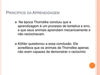 PRINCÍPIOS DA APRENDIZAGEM 
 Na época Thorndike concluiu que a 
aprendizagem é um processo de tentativa e erro, 
e que seus animais aprendiam mecanicamente e 
não raciocinavam. 
 Köhler questionou a essa conclusão. Ele 
acreditava que os animais de Thorndike apenas 
não eram capazes de demonstrar o raciocínio 
 