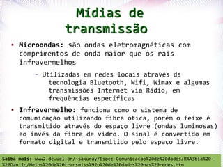 Mídias de
                          transmissão
   ●   Microondas: são ondas eletromagnéticas com
       comprimentos de onda maior que os rais
       infravermelhos
                –   Utilizadas em redes locais através da
                      tecnologia Bluetooth, Wifi, Wimax e algumas
                      transmissões Internet via Rádio, em
                      frequências específicas
   ●   Infravermelho: funciona como o sistema de
       comunicação utilizando fibra ótica, porém o feixe é
       transmitido através do espaço livre (ondas luminosas)
       ao invés da fibra de vidro. O sinal é convertido em
       formato digital e transmitido pelo espaço livre.
   Profª. Jocelma Rios                                                     10
Saiba mais: www2.dc.uel.br/~sakuray/Espec-Comunicacao%20de%20dados/R%A3bia%20-
%20Danilo/Meios%20de%20transmiss%92o%20de%20dados%20nas%20redes.htm
 