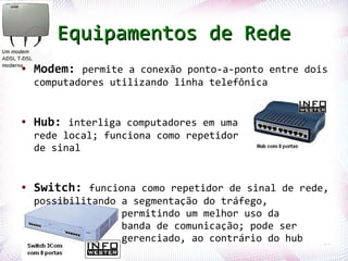 Equipamentos de Rede
●   Modem: permite a conexão ponto-a-ponto entre dois
    computadores utilizando linha telefônica


●   Hub: interliga computadores em uma
    rede local; funciona como repetidor
    de sinal


●   Switch: funciona como repetidor de sinal de rede,
       possibilitando a segmentação do tráfego,
                      permitindo um melhor uso da
                      banda de comunicação; pode ser
Profª. Jocelma Rios   gerenciado, ao contrário do hub   11
 