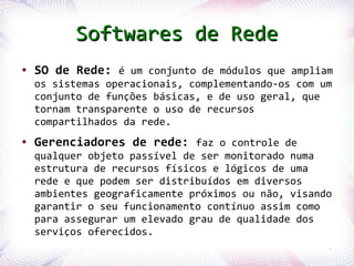 Softwares de Rede
 ●   SO de Rede: é um conjunto de módulos que ampliam
     os sistemas operacionais, complementando-os com um
     conjunto de funções básicas, e de uso geral, que
     tornam transparente o uso de recursos
     compartilhados da rede.
 ●   Gerenciadores de rede: faz o controle de
     qualquer objeto passível de ser monitorado numa
     estrutura de recursos físicos e lógicos de uma
     rede e que podem ser distribuídos em diversos
     ambientes geograficamente próximos ou não, visando
     garantir o seu funcionamento contínuo assim como
     para assegurar um elevado grau de qualidade dos
     serviços oferecidos.
Profª. Jocelma Rios                                   14
 