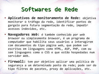 Softwares de Rede
●   Aplicativos de monitoramento de Rede: objetiva
    monitorar o tráfego da rede, identificar pontos de
    gargalo para futura segmentação da rede, impedir
    acessos indevidos, etc.
●   Navegadores Web: é também conhecido por web
    browser ou simplesmente browser, é um programa de
    computador que habilita seus usuários a interagirem
    com documentos do tipo página web, que podem ser
    escritas em linguagens como HTML, ASP, PHP, com ou
    sem linguagens como o CSS e que estão hospedadas num
    servidor Web.
●   Firewall: tem por objetivo aplicar uma política de
    segurança a um determinado ponto da rede; pode ser do
Profª. Jocelma filtros de pacotes, proxy de aplicações, etc. 15
    tipo Rios
 