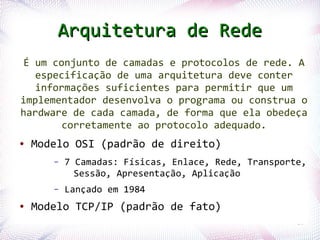 Arquitetura de Rede
  É um conjunto de camadas e protocolos de rede. A
    especificação de uma arquitetura deve conter
    informações suficientes para permitir que um
 implementador desenvolva o programa ou construa o
 hardware de cada camada, de forma que ela obedeça
         corretamente ao protocolo adequado.
 ●   Modelo OSI (padrão de direito)
              –   7 Camadas: Físicas, Enlace, Rede, Transporte,
                    Sessão, Apresentação, Aplicação
              –   Lançado em 1984
 ●   Modelo TCP/IP (padrão de fato)
Profª. Jocelma Rios                                          20
 