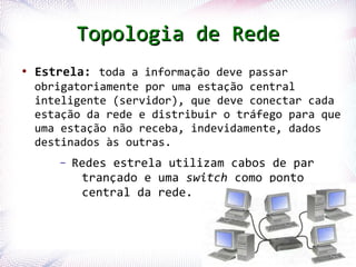 Topologia de Rede
 ●
     Estrela: toda a informação deve passar
     obrigatoriamente por uma estação central
     inteligente (servidor), que deve conectar cada
     estação da rede e distribuir o tráfego para que
     uma estação não receba, indevidamente, dados
     destinados às outras.
              –   Redes estrela utilizam cabos de par
                   trançado e uma switch como ponto
                   central da rede.



Profª. Jocelma Rios                                     21
 