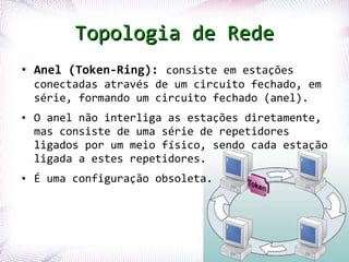 Topologia de Rede
 ●   Anel (Token-Ring): consiste em estações
     conectadas através de um circuito fechado, em
     série, formando um circuito fechado (anel).
 ●   O anel não interliga as estações diretamente,
     mas consiste de uma série de repetidores
     ligados por um meio físico, sendo cada estação
     ligada a estes repetidores.
 ●   É uma configuração obsoleta.




Profª. Jocelma Rios                                  22
 