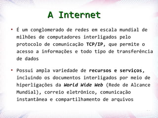A Internet
  ●
      É um conglomerado de redes em escala mundial de
      milhões de computadores interligados pelo
      protocolo de comunicação TCP/IP, que permite o
      acesso a informações e todo tipo de transferência
      de dados

  ●
      Possui ampla variedade de recursos e serviços,
      incluindo os documentos interligados por meio de
      hiperligações da World Wide Web (Rede de Alcance
      Mundial), correio eletrônico, comunicação
      instantânea e compartilhamento de arquivos
Profª. Jocelma Rios                                 30
 