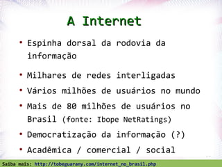 A Internet
       ●
           Espinha dorsal da rodovia da
           informação
       ●
           Milhares de redes interligadas
       ●
           Vários milhões de usuários no mundo
       ●
           Mais de 80 milhões de usuários no
           Brasil (fonte: Ibope NetRatings)
       ●
           Democratização da informação (?)
       ●
           Acadêmica / comercial / social
   Profª. Jocelma Rios                                      31

Saiba mais: http://tobeguarany.com/internet_no_brasil.php
 