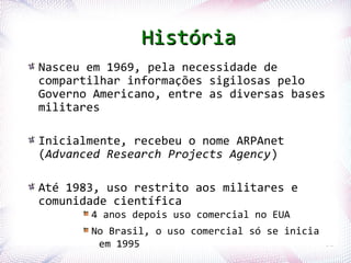 História
       Nasceu em 1969, pela necessidade de
       compartilhar informações sigilosas pelo
       Governo Americano, entre as diversas bases
       militares

       Inicialmente, recebeu o nome ARPAnet
       (Advanced Research Projects Agency)

       Até 1983, uso restrito aos militares e
       comunidade científica
                      4 anos depois uso comercial no EUA
                      No Brasil, o uso comercial só se inicia
Profª. Jocelma Rios    em 1995                                  32
 