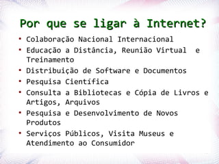 Por que se ligar à Internet?
    ●
        Colaboração Nacional Internacional
    ●
        Educação a Distância, Reunião Virtual e
        Treinamento
    ●
        Distribuição de Software e Documentos
    ●
        Pesquisa Científica
    ●
        Consulta a Bibliotecas e Cópia de Livros e
        Artigos, Arquivos
    ●
        Pesquisa e Desenvolvimento de Novos
        Produtos
    ●
        Serviços Públicos, Visita Museus e
        Atendimento ao Consumidor
Profª. Jocelma Rios                             40
 