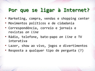 Por que se ligar à Internet?
●
    Marketing, compra, vendas e shopping center
●
    Movimentos políticos e de cidadania
●
    Correspondência, correio e jornais e
    revistas on line
●
    Rádio, telefone, bate-papo on line e TV
    interativa
●
    Lazer, show ao vivo, jogos e divertimentos
●
    Resposta a qualquer tipo de pergunta (?)



Profª. Jocelma Rios                           41
 