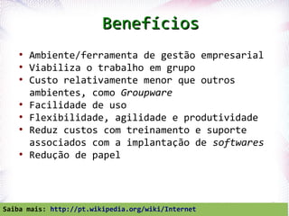 Benefícios
    ●
        Ambiente/ferramenta de gestão empresarial
    ●
        Viabiliza o trabalho em grupo
    ●
        Custo relativamente menor que outros
        ambientes, como Groupware
    ●
        Facilidade de uso
    ●
        Flexibilidade, agilidade e produtividade
    ●
        Reduz custos com treinamento e suporte
        associados com a implantação de softwares
    ●
        Redução de papel



  Profª. Jocelma Rios                               42
Saiba mais: http://pt.wikipedia.org/wiki/Internet
 