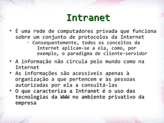 Intranet
 ●
     É uma rede de computadores privada que funciona
     sobre um conjunto de protocolos da Internet
              –   Consequentemente, todos os conceitos da
                    Internet aplicam-se a ela, como, por
                    exemplo, o paradigma de cliente-servidor
 ●
     A informação não circula pelo mundo como na
     Internet
 ●
     As informações são acessíveis apenas à
     organização a que pertencem e às pessoas
     autorizadas por ela a consultá-las
 ●
     O que caracteriza a Intranet é o uso das
     tecnologias da WWW no ambiente privativo da
     empresa
Profª. Jocelma Rios                                            43
 