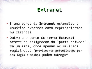 Extranet

  ●
       É uma parte da Intranet estendida a
       usuários externos como representantes
       ou clientes
  ●
       Outro uso comum do termo Extranet
       ocorre na designação da "parte privada"
       de um site, onde apenas os usuários
       registrados (previamente autenticados por
       seu login e senha) podem navegar

Profª. Jocelma Rios                            47
 