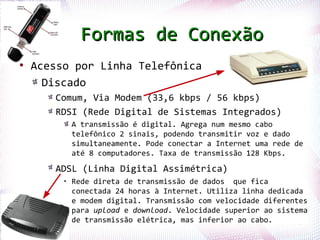 Formas de Conexão
●
    Acesso por Linha Telefônica
      Discado
          Comum, Via Modem (33,6 kbps / 56 kbps)
          RDSI (Rede Digital de Sistemas Integrados)
              A transmissão é digital. Agrega num mesmo cabo
              telefônico 2 sinais, podendo transmitir voz e dado
              simultaneamente. Pode conectar a Internet uma rede de
              até 8 computadores. Taxa de transmissão 128 Kbps.

          ADSL (Linha Digital Assimétrica)
                  • Rede direta de transmissão de dados que fica
                    conectada 24 horas à Internet. Utiliza linha dedicada
                    e modem digital. Transmissão com velocidade diferentes
                    para upload e download. Velocidade superior ao sistema
Profª. Jocelma Rios de transmissão elétrica, mas inferior ao cabo.      49
 