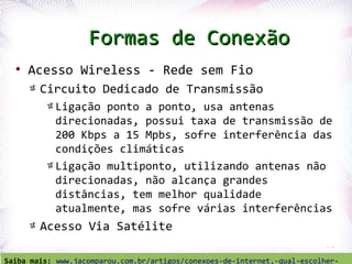 Formas de Conexão
  ●
      Acesso Wireless - Rede sem Fio
          Circuito Dedicado de Transmissão
                Ligação ponto a ponto, usa antenas
                direcionadas, possui taxa de transmissão de
                200 Kbps a 15 Mpbs, sofre interferência das
                condições climáticas
                Ligação multiponto, utilizando antenas não
                direcionadas, não alcança grandes
                distâncias, tem melhor qualidade
                atualmente, mas sofre várias interferências
          Acesso Via Satélite
   Profª. Jocelma Rios                                                     51

Saiba mais: www.jacomparou.com.br/artigos/conexoes-de-internet,-qual-escolher-
 