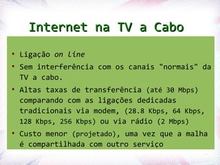Internet na TV a Cabo
●
    Ligação on line
●
    Sem interferência com os canais "normais" da
    TV a cabo.
●
    Altas taxas de transferência (até 30 Mbps)
    comparando com as ligações dedicadas
    tradicionais via modem, (28.8 Kbps, 64 Kbps,
    128 Kbps, 256 Kbps) ou via rádio (2 Mbps)
●
    Custo menor (projetado), uma vez que a malha
    é compartilhada com outro serviço
Profª. Jocelma Rios                            55
 