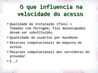 O que influencia na
               velocidade do acesso
      Qualidade da instalação (fios) →
      Tomadas com ferrugem, fios desencapados
      devem ser substituídos
      Quantidade de usuários por backbone
      Recursos computacionais da máquina de
      acesso
      Recursos computacionais dos servidores do
      provedor
      E …?
Profª. Jocelma Rios                               57
 