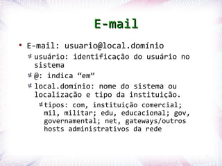 E-mail
    ●
        E-mail: usuario@local.domínio
            usuário: identificação do usuário no
            sistema
            @: indica “em”
            local.domínio: nome do sistema ou
            localização e tipo da instituição.
                  tipos: com, instituição comercial;
                  mil, militar; edu, educacional; gov,
                  governamental; net, gateways/outros
                  hosts administrativos da rede


Profª. Jocelma Rios                                      60
 