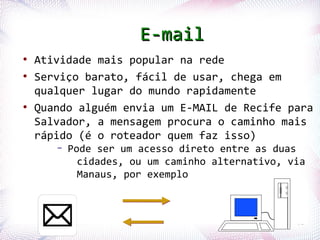 E-mail
  ●
       Atividade mais popular na rede
  ●
       Serviço barato, fácil de usar, chega em
       qualquer lugar do mundo rapidamente
  ●
       Quando alguém envia um E-MAIL de Recife para
       Salvador, a mensagem procura o caminho mais
       rápido (é o roteador quem faz isso)
                –     Pode ser um acesso direto entre as duas
                        cidades, ou um caminho alternativo, via
                        Manaus, por exemplo



Profª. Jocelma Rios                                          61
 